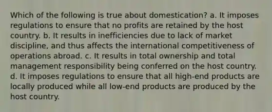 Which of the following is true about domestication? a. It imposes regulations to ensure that no profits are retained by the host country. b. It results in inefficiencies due to lack of market discipline, and thus affects the international competitiveness of operations abroad. c. It results in total ownership and total management responsibility being conferred on the host country. d. It imposes regulations to ensure that all high-end products are locally produced while all low-end products are produced by the host country.