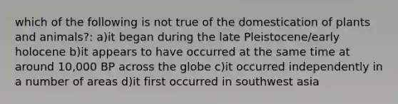 which of the following is not true of the domestication of plants and animals?: a)it began during the late Pleistocene/early holocene b)it appears to have occurred at the same time at around 10,000 BP across the globe c)it occurred independently in a number of areas d)it first occurred in southwest asia