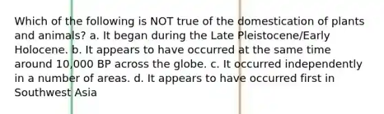 Which of the following is NOT true of the domestication of plants and animals? a. It began during the Late Pleistocene/Early Holocene. b. It appears to have occurred at the same time around 10,000 BP across the globe. c. It occurred independently in a number of areas. d. It appears to have occurred first in Southwest Asia