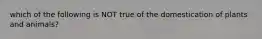 which of the following is NOT true of the domestication of plants and animals?