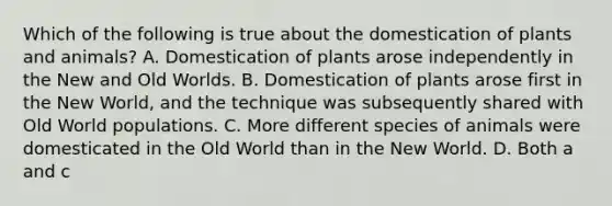 Which of the following is true about the domestication of plants and animals? A. Domestication of plants arose independently in the New and Old Worlds. B. Domestication of plants arose first in the New World, and the technique was subsequently shared with Old World populations. C. More different species of animals were domesticated in the Old World than in the New World. D. Both a and c