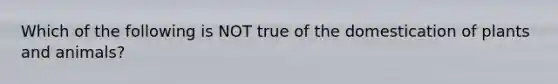 Which of the following is NOT true of the domestication of plants and animals?