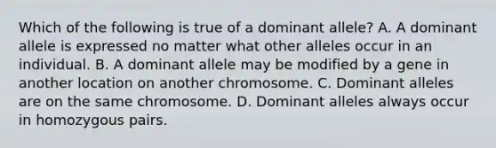 Which of the following is true of a dominant allele? A. A dominant allele is expressed no matter what other alleles occur in an individual. B. A dominant allele may be modified by a gene in another location on another chromosome. C. Dominant alleles are on the same chromosome. D. Dominant alleles always occur in homozygous pairs.