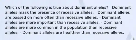 Which of the following is true about dominant alleles? - Dominant alleles mask the presence of recessive alleles. - Dominant alleles are passed on more often than recessive alleles. - Dominant alleles are more important than recessive alleles. - Dominant alleles are more common in the population than recessive alleles. - Dominant alleles are healthier than recessive alleles.