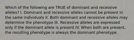 Which of the following are TRUE of dominant and recessive alleles? I. Dominant and recessive alleles cannot be present in the same individuals II. Both dominant and recessive alleles may determine the phenotype III. Recessive alleles are expressed only if the dominant allele is present IV. When both are present, the resulting phenotype is always the dominant phenotype