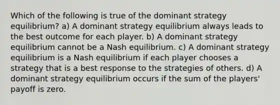 Which of the following is true of the dominant strategy equilibrium? a) A dominant strategy equilibrium always leads to the best outcome for each player. b) A dominant strategy equilibrium cannot be a Nash equilibrium. c) A dominant strategy equilibrium is a Nash equilibrium if each player chooses a strategy that is a best response to the strategies of others. d) A dominant strategy equilibrium occurs if the sum of the players' payoff is zero.