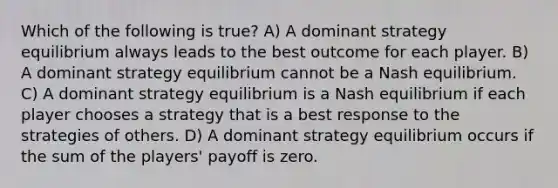 Which of the following is true? A) A dominant strategy equilibrium always leads to the best outcome for each player. B) A dominant strategy equilibrium cannot be a Nash equilibrium. C) A dominant strategy equilibrium is a Nash equilibrium if each player chooses a strategy that is a best response to the strategies of others. D) A dominant strategy equilibrium occurs if the sum of the players' payoff is zero.