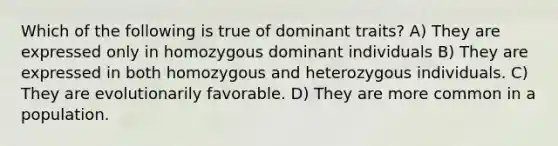 Which of the following is true of dominant traits? A) They are expressed only in homozygous dominant individuals B) They are expressed in both homozygous and heterozygous individuals. C) They are evolutionarily favorable. D) They are more common in a population.