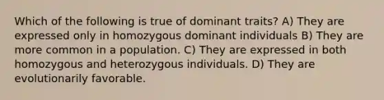 Which of the following is true of dominant traits? A) They are expressed only in homozygous dominant individuals B) They are more common in a population. C) They are expressed in both homozygous and heterozygous individuals. D) They are evolutionarily favorable.