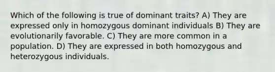 Which of the following is true of dominant traits? A) They are expressed only in homozygous dominant individuals B) They are evolutionarily favorable. C) They are more common in a population. D) They are expressed in both homozygous and heterozygous individuals.