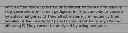 Which of the following is true of dominant traits? A) They usually skip generations in human pedigrees B) They can only be caused by autosomal genes C) They affect males more frequently than females D) Two unaffected parents should not have any affected offspring E) They cannot be analyzed by using pedigrees