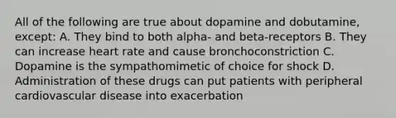 All of the following are true about dopamine and dobutamine, except: A. They bind to both alpha- and beta-receptors B. They can increase heart rate and cause bronchoconstriction C. Dopamine is the sympathomimetic of choice for shock D. Administration of these drugs can put patients with peripheral cardiovascular disease into exacerbation