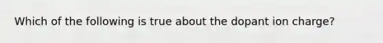 Which of the following is true about the dopant ion charge?