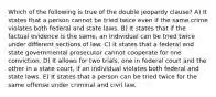 Which of the following is true of the double jeopardy clause? A) It states that a person cannot be tried twice even if the same crime violates both federal and state laws. B) It states that if the factual evidence is the same, an individual can be tried twice under different sections of law. C) It states that a federal and state governmental prosecutor cannot cooperate for one conviction. D) It allows for two trials, one in federal court and the other in a state court, if an individual violates both federal and state laws. E) It states that a person can be tried twice for the same offense under criminal and civil law.