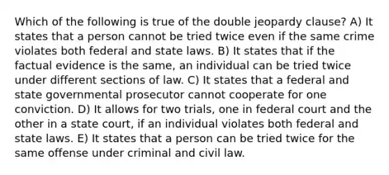 Which of the following is true of the double jeopardy clause? A) It states that a person cannot be tried twice even if the same crime violates both federal and state laws. B) It states that if the factual evidence is the same, an individual can be tried twice under different sections of law. C) It states that a federal and state governmental prosecutor cannot cooperate for one conviction. D) It allows for two trials, one in federal court and the other in a state court, if an individual violates both federal and state laws. E) It states that a person can be tried twice for the same offense under criminal and civil law.