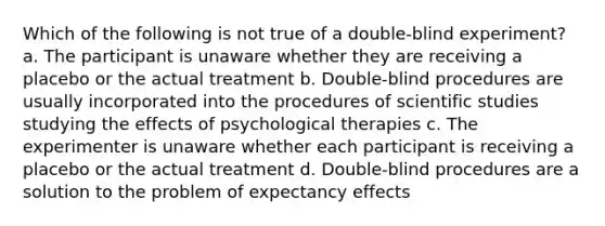 Which of the following is not true of a double-blind experiment? a. The participant is unaware whether they are receiving a placebo or the actual treatment b. Double-blind procedures are usually incorporated into the procedures of scientific studies studying the effects of psychological therapies c. The experimenter is unaware whether each participant is receiving a placebo or the actual treatment d. Double-blind procedures are a solution to the problem of expectancy effects