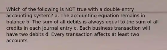 Which of the following is NOT true with a double-entry accounting system? a. The accounting equation remains in balance b. The sum of all debits is always equal to the sum of all credits in each journal entry c. Each business transaction will have two debits d. Every transaction affects at least two accounts