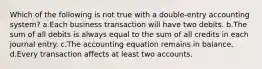 Which of the following is not true with a double-entry accounting system? a.Each business transaction will have two debits. b.The sum of all debits is always equal to the sum of all credits in each journal entry. c.The accounting equation remains in balance. d.Every transaction affects at least two accounts.