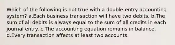 Which of the following is not true with a double-entry accounting system? a.Each business transaction will have two debits. b.The sum of all debits is always equal to the sum of all credits in each journal entry. c.The accounting equation remains in balance. d.Every transaction affects at least two accounts.