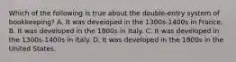 Which of the following is true about the double-entry system of bookkeeping? A. It was developed in the 1300s-1400s in France. B. It was developed in the 1800s in Italy. C. It was developed in the 1300s-1400s in Italy. D. It was developed in the 1800s in the United States.