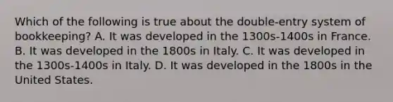 Which of the following is true about the double-entry system of bookkeeping? A. It was developed in the 1300s-1400s in France. B. It was developed in the 1800s in Italy. C. It was developed in the 1300s-1400s in Italy. D. It was developed in the 1800s in the United States.