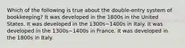 Which of the following is true about the double-entry system of bookkeeping? It was developed in the 1800s in the United States. It was developed in the 1300s−1400s in Italy. It was developed in the 1300s−1400s in France. It was developed in the 1800s in Italy.