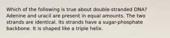 Which of the following is true about double-stranded DNA? Adenine and uracil are present in equal amounts. The two strands are identical. Its strands have a sugar-phosphate backbone. It is shaped like a triple helix.