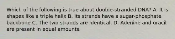 Which of the following is true about double-stranded DNA? A. It is shapes like a triple helix B. Its strands have a sugar-phosphate backbone C. The two strands are identical. D. Adenine and uracil are present in equal amounts.