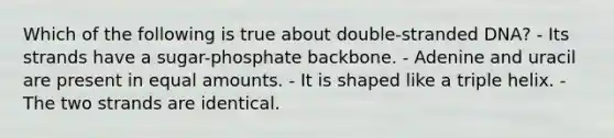 Which of the following is true about double-stranded DNA? - Its strands have a sugar-phosphate backbone. - Adenine and uracil are present in equal amounts. - It is shaped like a triple helix. - The two strands are identical.