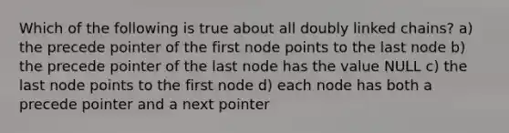 Which of the following is true about all doubly linked chains? a) the precede pointer of the first node points to the last node b) the precede pointer of the last node has the value NULL c) the last node points to the first node d) each node has both a precede pointer and a next pointer