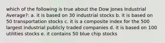 which of the following is true about the Dow Jones Industrial Average?: a. it is based on 30 industrial stocks b. it is based on 50 transportation stocks c. it is a composite index for the 500 largest industrial publicly traded companies d. it is based on 100 utilities stocks e. it contains 50 blue chip stocks