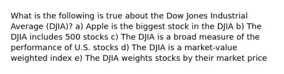 What is the following is true about the Dow Jones Industrial Average (DJIA)? a) Apple is the biggest stock in the DJIA b) The DJIA includes 500 stocks c) The DJIA is a broad measure of the performance of U.S. stocks d) The DJIA is a market-value weighted index e) The DJIA weights stocks by their market price