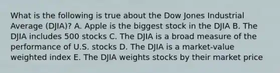 What is the following is true about the Dow Jones Industrial Average (DJIA)? A. Apple is the biggest stock in the DJIA B. The DJIA includes 500 stocks C. The DJIA is a broad measure of the performance of U.S. stocks D. The DJIA is a market-value weighted index E. The DJIA weights stocks by their market price