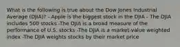 What is the following is true about the Dow Jones Industrial Average (DJIA)? - Apple is the biggest stock in the DJIA - The DJIA includes 500 stocks -The DJIA is a broad measure of the performance of U.S. stocks -The DJIA is a market-value weighted index -The DJIA weights stocks by their market price