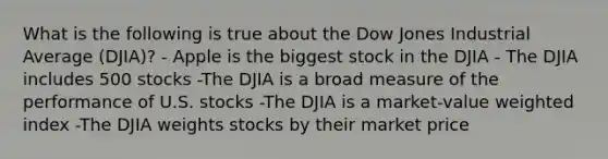 What is the following is true about the Dow Jones Industrial Average (DJIA)? - Apple is the biggest stock in the DJIA - The DJIA includes 500 stocks -The DJIA is a broad measure of the performance of U.S. stocks -The DJIA is a market-value weighted index -The DJIA weights stocks by their market price