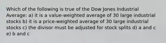 Which of the following is true of the Dow Jones Industrial Average: a) it is a value-weighted average of 30 large industrial stocks b) it is a price-weighted average of 30 large industrial stocks c) the divisor must be adjusted for stock splits d) a and c e) b and c