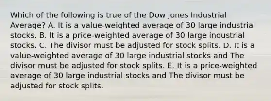 Which of the following is true of the Dow Jones Industrial Average? A. It is a value-weighted average of 30 large industrial stocks. B. It is a price-weighted average of 30 large industrial stocks. C. The divisor must be adjusted for stock splits. D. It is a value-weighted average of 30 large industrial stocks and The divisor must be adjusted for stock splits. E. It is a price-weighted average of 30 large industrial stocks and The divisor must be adjusted for stock splits.