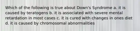 Which of the following is true about Down's Syndrome a. it is caused by teratogens b. it is associated with severe mental retardation in most cases c. it is cured with changes in ones diet d. it is caused by chromosomal abnormalities