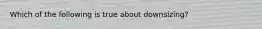 Which of the following is true about downsizing?