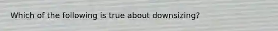 Which of the following is true about downsizing?
