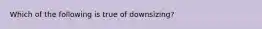 Which of the following is true of downsizing?