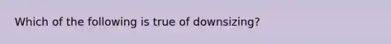 Which of the following is true of downsizing?