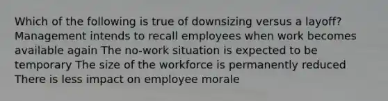 Which of the following is true of downsizing versus a layoff? Management intends to recall employees when work becomes available again The no-work situation is expected to be temporary The size of the workforce is permanently reduced There is less impact on employee morale