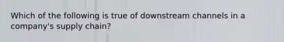 Which of the following is true of downstream channels in a company's supply chain?