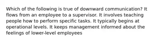 Which of the following is true of downward communication? It flows from an employee to a supervisor. It involves teaching people how to perform specific tasks. It typically begins at operational levels. It keeps management informed about the feelings of lower-level employees