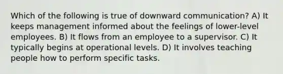 Which of the following is true of downward communication? A) It keeps management informed about the feelings of lower-level employees. B) It flows from an employee to a supervisor. C) It typically begins at operational levels. D) It involves teaching people how to perform specific tasks.