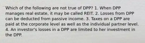 Which of the following are not true of DPP? 1. When DPP manages real estate, it may be called REIT. 2. Losses from DPP can be deducted from passive income. 3. Taxes on a DPP are paid at the corporate level as well as the individual partner level. 4. An investor's losses in a DPP are limited to her investment in the DPP.