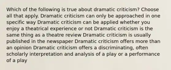 Which of the following is true about dramatic criticism? Choose all that apply. Dramatic criticism can only be approached in one specific way Dramatic criticism can be applied whether you enjoy a theatrical experience or not Dramatic criticism is the same thing as a theatre review Dramatic criticism is usually published in the newspaper Dramatic criticism offers more than an opinion Dramatic criticism offers a discriminating, often scholarly interpretation and analysis of a play or a performance of a play