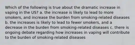 Which of the following is true about the dramatic increase in vaping in the US? a. the increase is likely to lead to more smokers, and increase the burden from smoking-related diseases b. the increases is likely to lead to fewer smokers, and a decrease in the burden from smoking-related diseases c. there is ongoing debate regarding how increases in vaping will contribute to the burden of smoking-related diseases