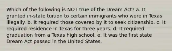 Which of the following is NOT true of the Dream Act? a. It granted in-state tuition to certain immigrants who were in Texas illegally. b. It required those covered by it to seek citizenship. c. It required residence in Texas for three years. d. It required graduation from a Texas high school. e. It was the first state Dream Act passed in the United States.